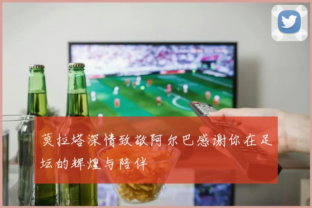 莫拉塔深情致敬阿尔巴感谢你在足坛的辉煌与陪伴