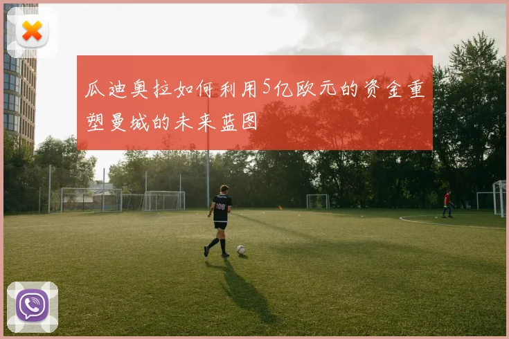 瓜迪奥拉如何利用5亿欧元的资金重塑曼城的未来蓝图