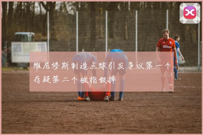 维尼修斯制造点球引发争议第一个存疑第二个被指假摔