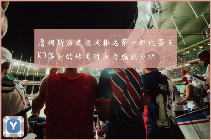 詹姆斯历史场次排名第一科比第五KD第七的传奇对决与成就分析