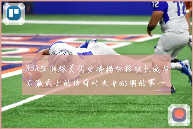 NBA亚洲球员得分榜揭秘移动长城与东瀛武士的传奇对决非姚明的第一人是谁