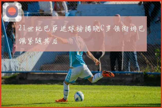 21世纪巴萨进球榜揭晓C罗领衔姆巴佩紧随其后