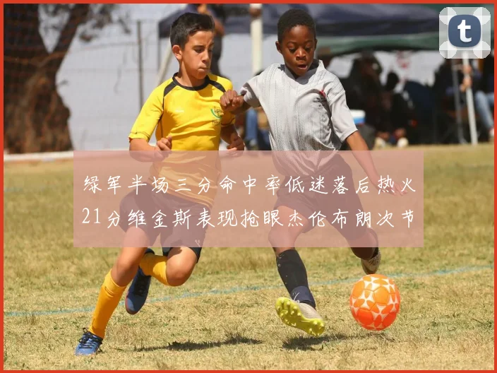 绿军半场三分命中率低迷落后热火21分维金斯表现抢眼杰伦布朗次节独得15分