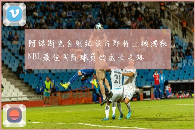 阿诺斯克自制纪录片即将上线揭秘NBL最佳国际球员的成长之路