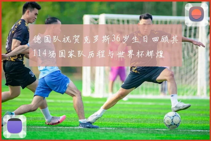 德国队祝贺克罗斯36岁生日回顾其114场国家队历程与世界杯辉煌