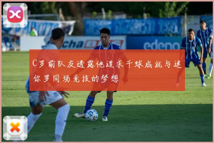 C罗前队友透露他追求千球成就与迷你罗同场竞技的梦想