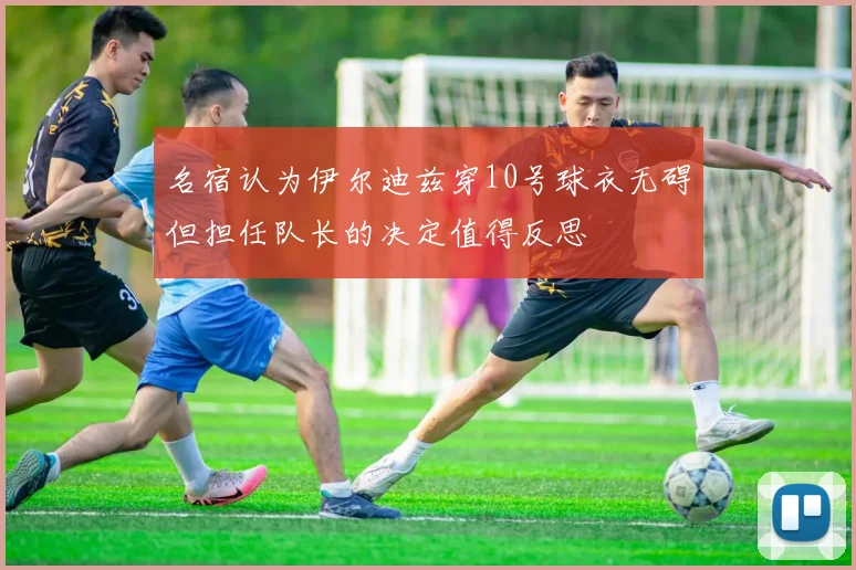 名宿认为伊尔迪兹穿10号球衣无碍但担任队长的决定值得反思