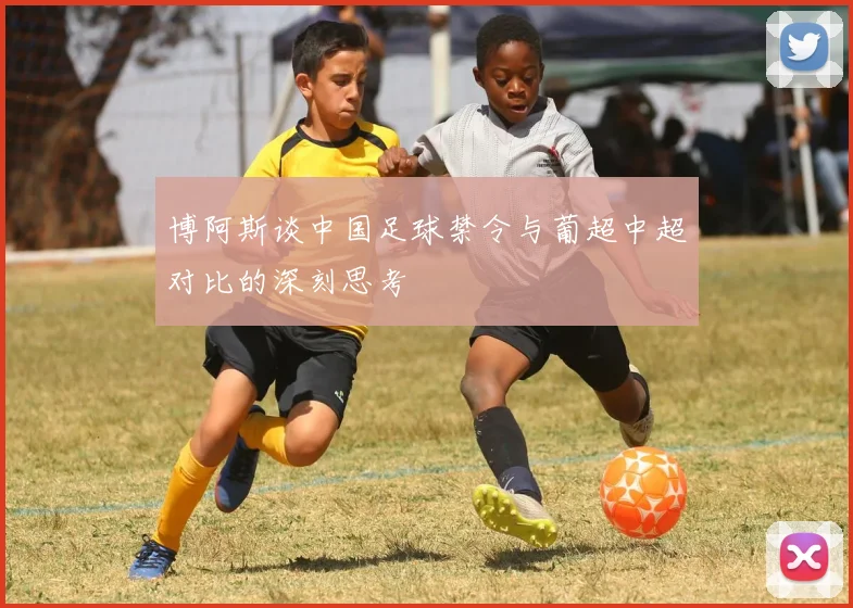 博阿斯谈中国足球禁令与葡超中超对比的深刻思考