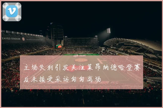 主场失利引发关注莱昂纳德哈登赛后未接受采访匆匆离场