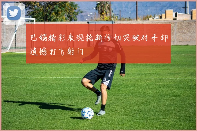 巴锡精彩表现抢断传切突破对手却遗憾打飞射门
