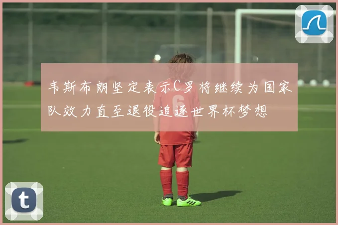 韦斯布朗坚定表示C罗将继续为国家队效力直至退役追逐世界杯梦想