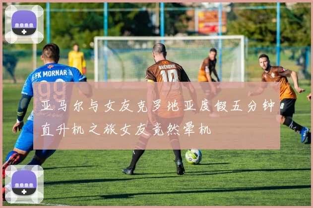 亚马尔与女友克罗地亚度假五分钟直升机之旅女友竟然晕机