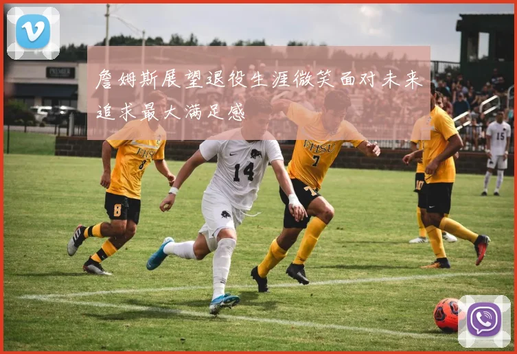 詹姆斯展望退役生涯微笑面对未来追求最大满足感