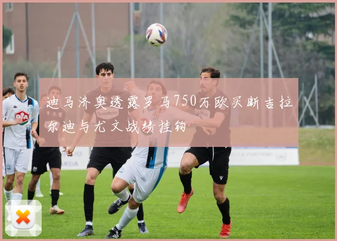 迪马济奥透露罗马750万欧买断吉拉尔迪与尤文战绩挂钩