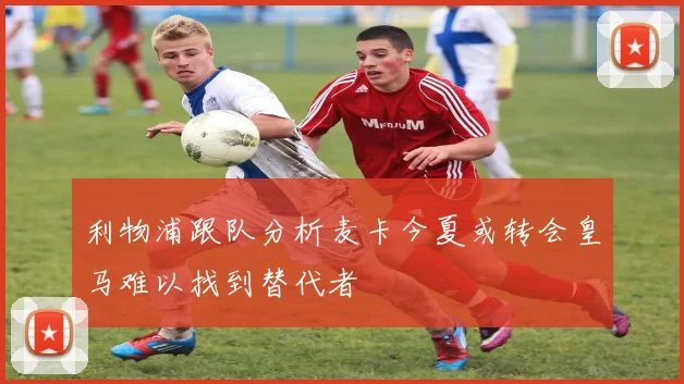 利物浦跟队分析麦卡今夏或转会皇马难以找到替代者