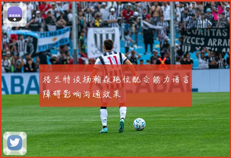 格兰特谈杨瀚森跑位配合能力语言障碍影响沟通效果