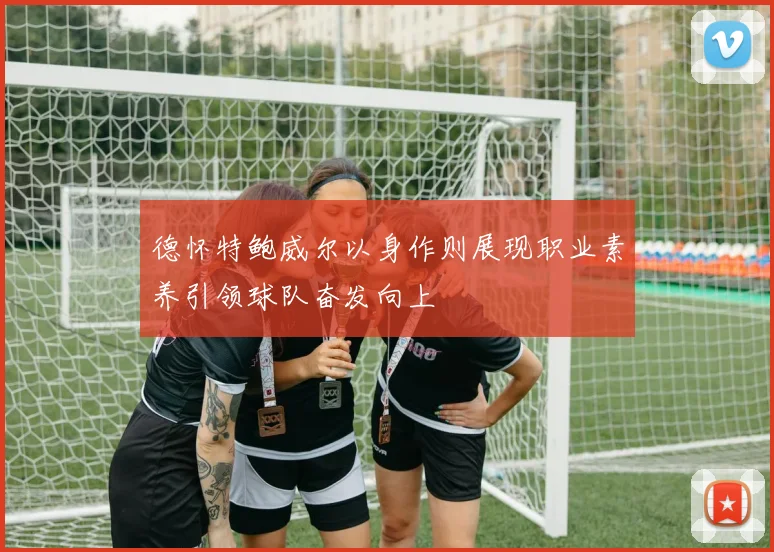 德怀特鲍威尔以身作则展现职业素养引领球队奋发向上
