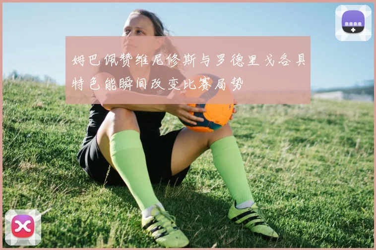 姆巴佩赞维尼修斯与罗德里戈各具特色能瞬间改变比赛局势