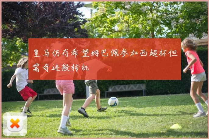 皇马仍存希望姆巴佩参加西超杯但需奇迹般转机