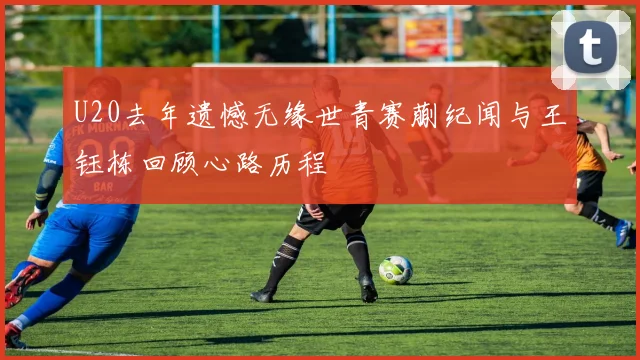 U20去年遗憾无缘世青赛蒯纪闻与王钰栋回顾心路历程
