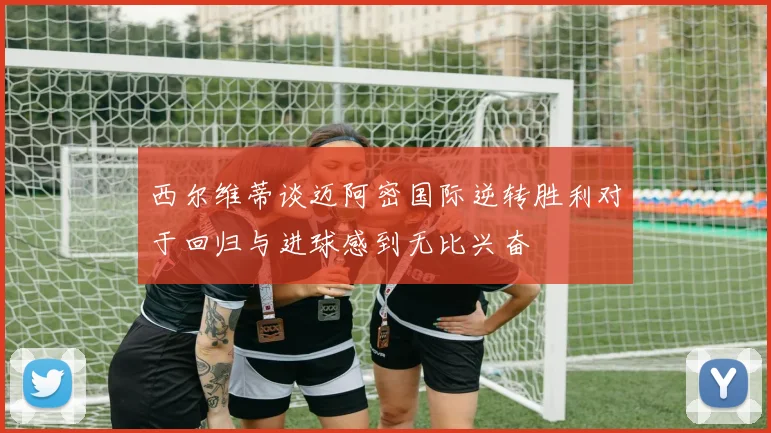 西尔维蒂谈迈阿密国际逆转胜利对于回归与进球感到无比兴奋