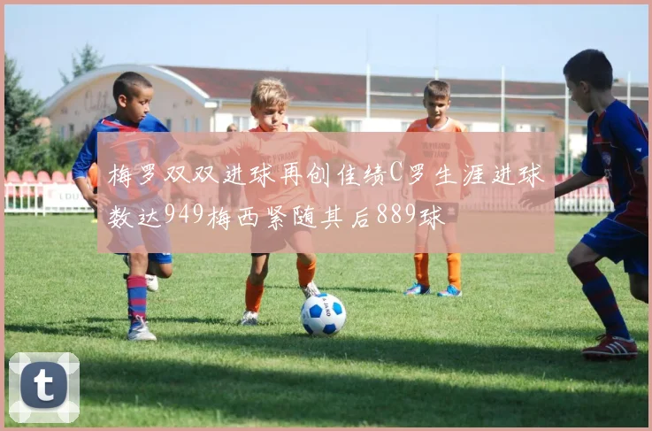 梅罗双双进球再创佳绩C罗生涯进球数达949梅西紧随其后889球