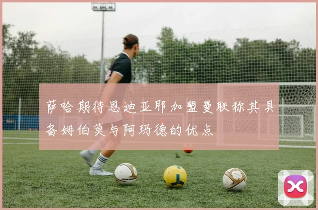 萨哈期待恩迪亚耶加盟曼联称其具备姆伯莫与阿玛德的优点