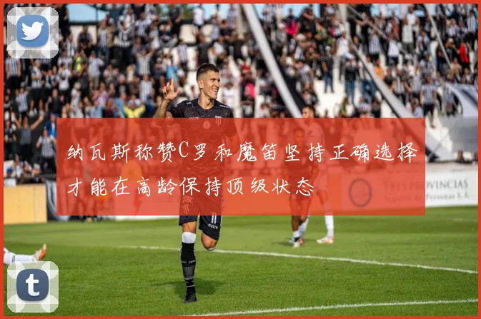 纳瓦斯称赞C罗和魔笛坚持正确选择才能在高龄保持顶级状态