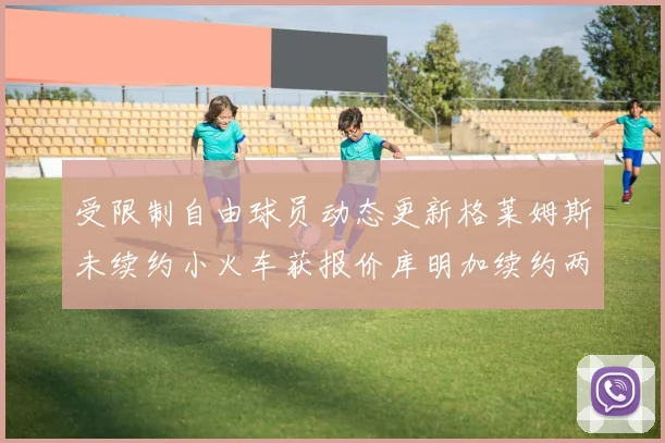 受限制自由球员动态更新格莱姆斯未续约小火车获报价库明加续约两年解析